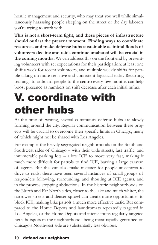 hostile management and security, who may treat you well while simul- taneously harassing people sleeping on the street or the day laborers you’re trying to work with. This is not a short-term fight, and these pieces of infrastructure should outlast the present moment. Finding ways to coordinate resources and make defense hubs sustainable as initial floods of volunteers decline and raids continue unabated will be crucial in the coming months. We can address this on the front end by present- ing volunteers with set expectations for their participation: at least one shift a week for recent volunteers, and multiple weekly shifts for peo- ple taking on more sensitive and consistent logistical tasks. Recurring trainings to onboard people to the centro every few months can help boost presence as numbers on shift decre V. coordinate with other hubs At the time of writing, several community defense hubs are slowly forming around the city. Regular communication between these proj- after each initial influx. ects will be crucial to overcome their specific limits in Chicago, many of which might not be shared with Los Angeles. For example, the heavily segregated neighborhoods on the South and Southwest sides of Chicago — with their wide streets, fast traffic, and innumerable parking lots — allow ICE to move very much more difficult for patrols to find ICE, barring a large caravan of agents. But this can also make it easier for people at centros to drive to rai nall groups of following, surrounding, and shouting at ICE agents, and stopping abductions. In the historic neighborhoods the North and Far North sides, closer to the lake and much whiter, the making it nces of s; there have been several i on narrower streets and denser sprawl can create more opportunities to block ICE, making bike patrols a much more effective tactic. But com- pared to the Home Depots and laundromats repeatedly targeted in Los Angeles, or the Home Depots and intersections regularly targeted here, hotspots in the neighborhoods being most rapidly gentrified on Chicago’s Northwest side are substantially less obvious. 10 | defend our neighbors